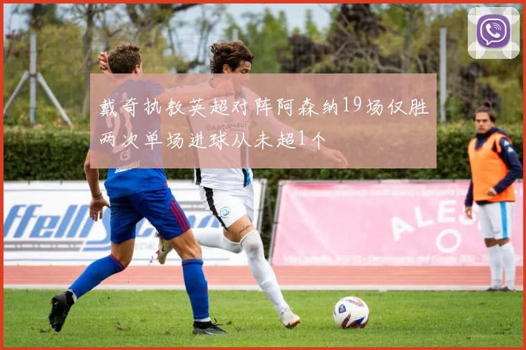 戴奇执教英超对阵阿森纳19场仅胜两次单场进球从未超1个