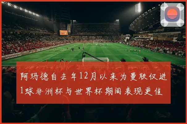 阿玛德自去年12月以来为曼联仅进1球非洲杯与世界杯期间表现更佳