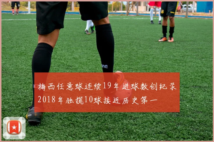 梅西任意球连续19年进球数创纪录2018年独揽10球接近历史第一