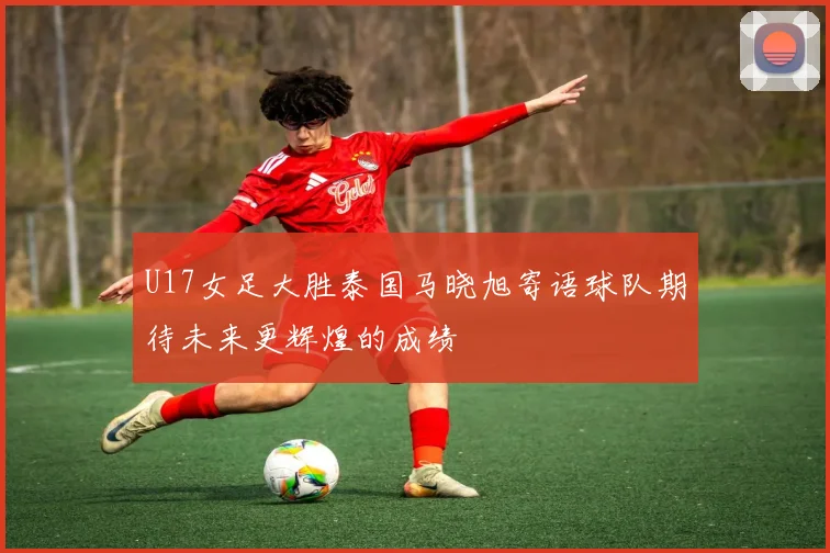 U17女足大胜泰国马晓旭寄语球队期待未来更辉煌的成绩