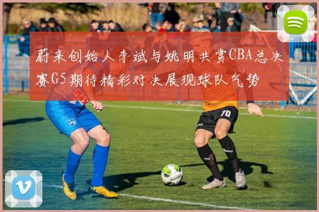 蔚来创始人李斌与姚明共赏CBA总决赛G5期待精彩对决展现球队气势