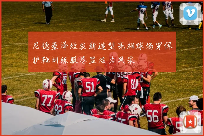 尼德豪泽短发新造型亮相球场穿保护靴训练服尽显活力风采