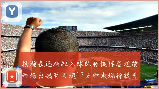 杨瀚森逐渐融入球队轮换阵容连续两场出战时间超13分钟表现待提升