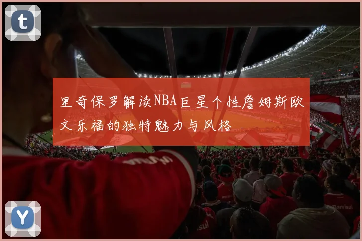 里奇保罗解读NBA巨星个性詹姆斯欧文乐福的独特魅力与风格