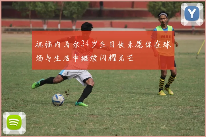 祝福内马尔34岁生日快乐愿你在球场与生活中继续闪耀光芒
