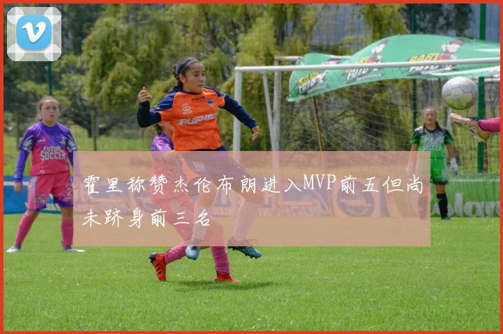 霍里称赞杰伦布朗进入MVP前五但尚未跻身前三名