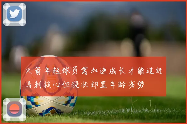 火箭年轻球员需加速成长才能追赶马刺核心但现状却显年龄劣势