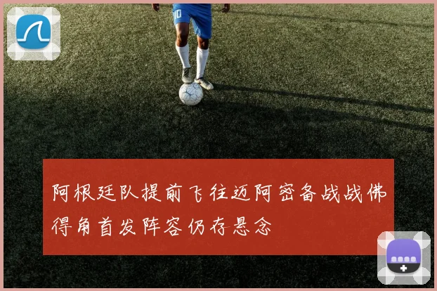 阿根廷队提前飞往迈阿密备战战佛得角首发阵容仍存悬念