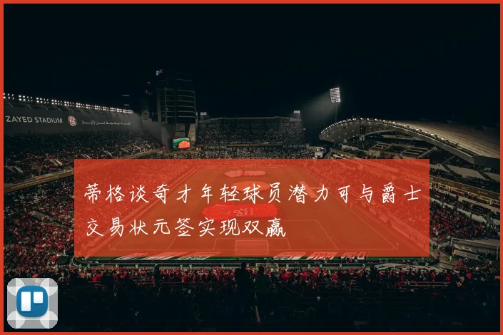 蒂格谈奇才年轻球员潜力可与爵士交易状元签实现双赢