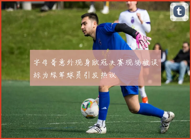 字母哥意外现身欧冠决赛现场被误标为绿军球员引发热议