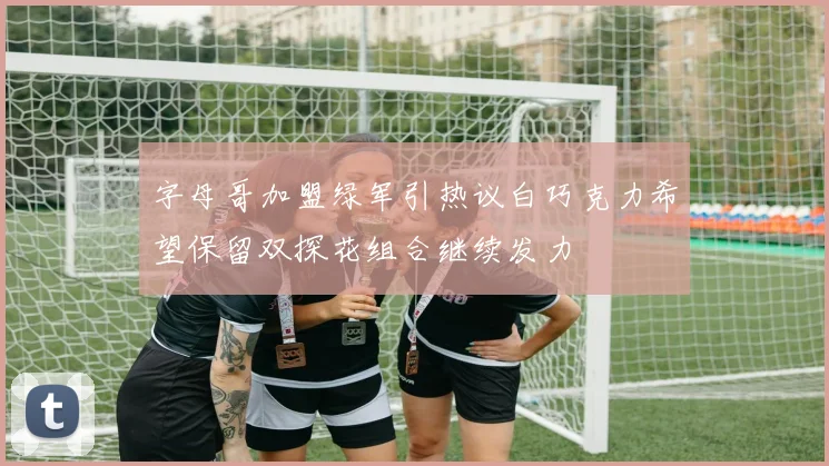 字母哥加盟绿军引热议白巧克力希望保留双探花组合继续发力