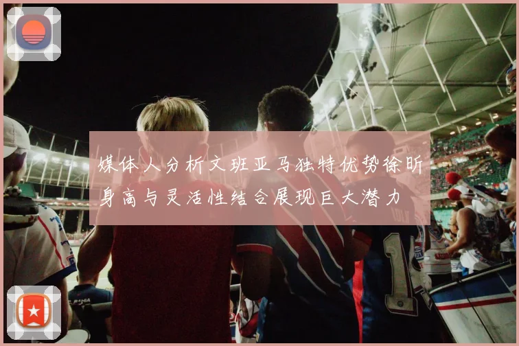 媒体人分析文班亚马独特优势徐昕身高与灵活性结合展现巨大潜力
