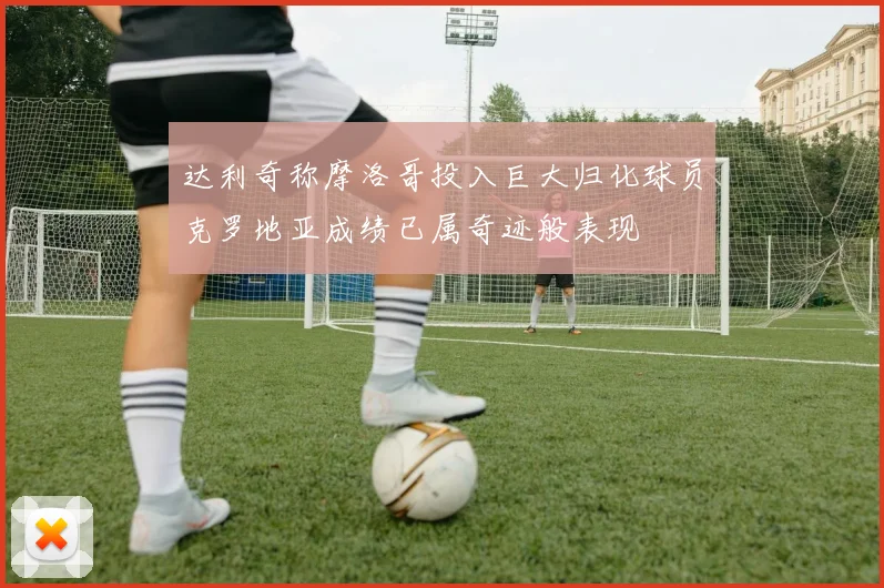 达利奇称摩洛哥投入巨大归化球员克罗地亚成绩已属奇迹般表现