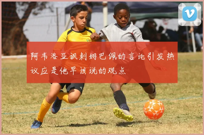 阿韦洛亚讽刺姆巴佩的言论引发热议应是他早该说的观点