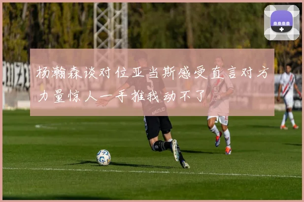 杨瀚森谈对位亚当斯感受直言对方力量惊人一手推我动不了