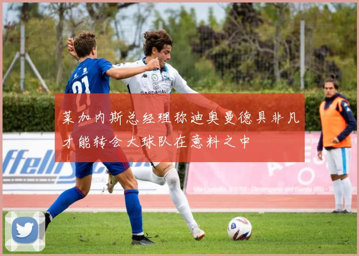 莱加内斯总经理称迪奥曼德具非凡才能转会大球队在意料之中