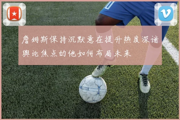 詹姆斯保持沉默意在提升热度深谙舆论焦点的他如何布局未来
